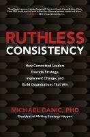 Ruthless Consistency: How Committed Leaders Execute Strategy, Implement Change, and Build Organizations That Win - Michael Canic - cover