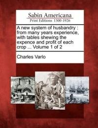 A New System of Husbandry: From Many Years Experience with Tables Shewing the Expence and Profit of Each Crop ... Volume 1 of 2