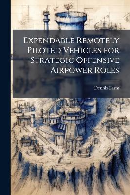 Expendable Remotely Piloted Vehicles for Strategic Offensive Airpower Roles - Dennis Larm - cover
