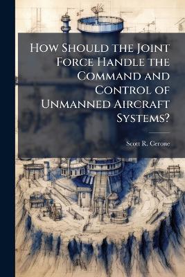 How Should the Joint Force Handle the Command and Control of Unmanned Aircraft Systems? - Scott R Cerone - cover
