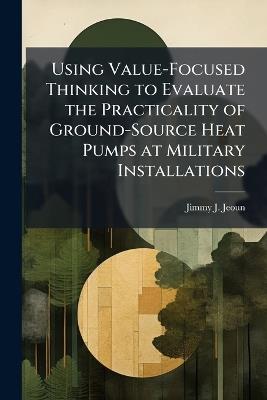 Using Value-Focused Thinking to Evaluate the Practicality of Ground-Source Heat Pumps at Military Installations - Jimmy J Jeoun - cover
