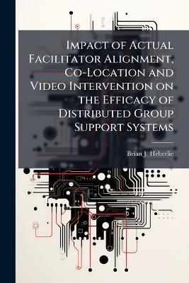 Impact of Actual Facilitator Alignment, Co-Location and Video Intervention on the Efficacy of Distributed Group Support Systems - Brian J Heberlie - cover