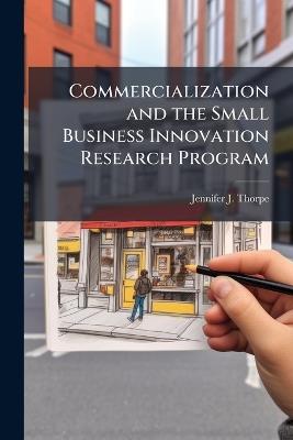 Commercialization and the Small Business Innovation Research Program: An Examination of the Impacts of Commercialization on the Small Businesses' Ability to Provide Research And Development Innovation to the Department of Defense - Jennifer J Thorpe - cover