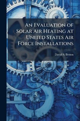 An Evaluation of Solar Air Heating at United States Air Force Installations - David S Brown - cover
