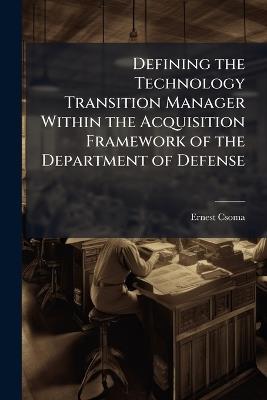 Defining the Technology Transition Manager Within the Acquisition Framework of the Department of Defense - Ernest Csoma - cover