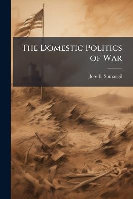 The Domestic Politics of War: The Iraq War Debate as Viewed Through Three Different Perspectives: Diversionary Theory of War, Coercive Diplomacy, and the Invitation to Struggle Theory - Jose E Sumangil - cover