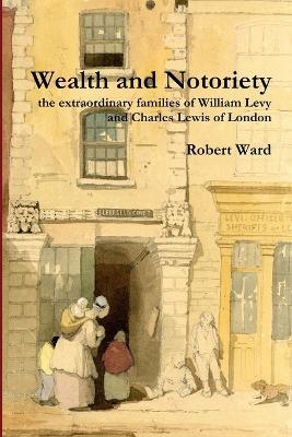 Wealth and Notoriety: the Extraordinary Families of William Levy and Charles Lewis of London - Robert Ward - cover