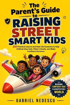 The Parent's Guide to Raising Street Smart Kids: 201 Practical Lessons and Real-Life Scenarios to Help Children Stay Safe, Think Critically, and Make Confident Decisions - Gabriel N Nedescu - cover