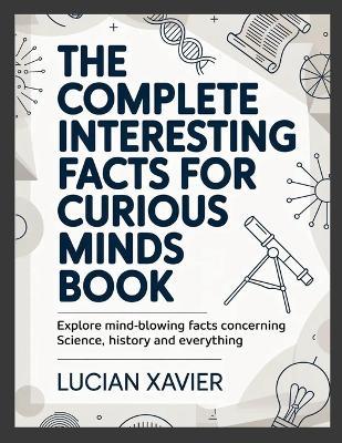 The Complete Interesting Facts for Curious Minds Book: Explore Mind-Blowing Facts Concerning Science, History and Everything - Lucian Xavier - cover
