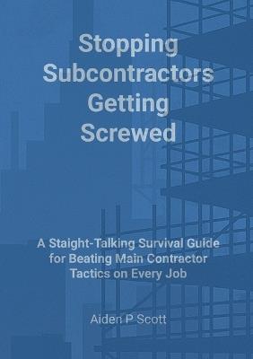 Stopping Subcontractors Getting Screwed: A Straight-Talking Survival Guide for Beating Main Contractor Tactics on Every Job - Aiden P Scott - cover