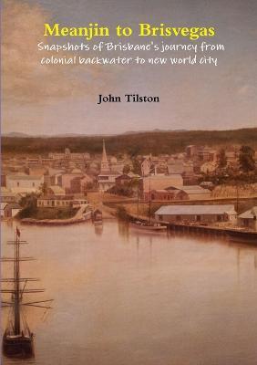 Meanjin to Brisvegas: Snapshots of Brisbane's Journey from Colonial Backwater to New World City - John Tilston - cover