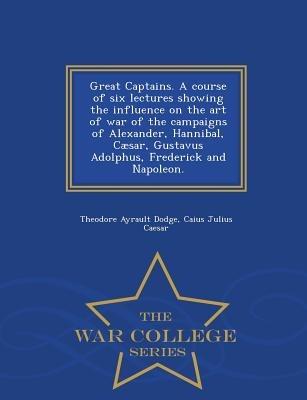 Great Captains. a Course of Six Lectures Showing the Influence on the Art of War of the Campaigns of Alexander, Hannibal, Caesar, Gustavus Adolphus, Frederick and Napoleon. - War College Series - Theodore Ayrault Dodge,Caius Julius Caesar - cover