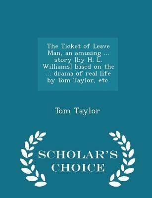 The Ticket of Leave Man, an Amusing ... Story [by H. L. Williams] Based on the ... Drama of Real Life by Tom Taylor, Etc. - Scholar's Choice Edition - Tom Taylor - cover
