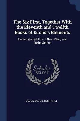 The Six First, Together with the Eleventh and Twelfth Books of Euclid's Elements: Demonstrated After a New, Plain, and Easie Method - Euclid,Henry Hill - cover