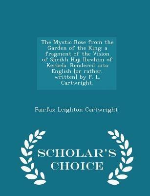 The Mystic Rose from the Garden of the King: A Fragment of the Vision of Sheikh Haji Ibrahim of Kerbela. Rendered Into English [or Rather, Written] by F. L. Cartwright. - Scholar's Choice Edition - Fairfax Leighton Cartwright - cover