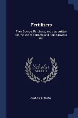 Fertilizers: Their Source, Purchase, and Use, Written for the Use of Farmers and Fruit Growers, with - Carroll B Smith - cover