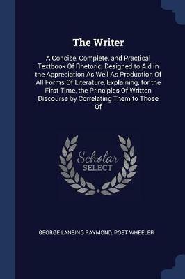 The Writer: A Concise, Complete, and Practical Textbook of Rhetoric, Designed to Aid in the Appreciation as Well as Production of All Forms of Literature, Explaining, for the First Time, the Principles of Written Discourse by Correlating Them to Those of - George Lansing Raymond,Post Wheeler - cover