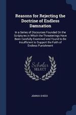 Reasons for Rejecting the Doctrine of Endless Damnation: In a Series of Discourses Founded on the Scriptures in Which the Threatenings Have Been Carefully Examined and Found to Be Insufficient to Support the Faith of Endless Punishment