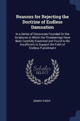 Reasons for Rejecting the Doctrine of Endless Damnation: In a Series of Discourses Founded on the Scriptures in Which the Threatenings Have Been Carefully Examined and Found to Be Insufficient to Support the Faith of Endless Punishment - Jemima Shedd - cover