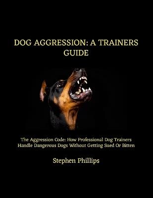 Dog Aggression: A Trainers Guide: The Aggression Code: How Professional Dog Trainers Handle Dangerous Dogs Without Getting Sued Or Bitten - Stephen Phillips - cover