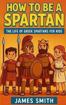 How to Be a Sparta: The Life of Greek Spartans For Kids - James Smith - cover