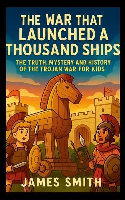 The War That Launched a Thousand Ships: The Truth, Mystery and History of the Trojan War for Kids - James Smith - cover