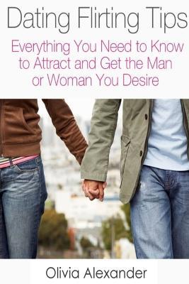 Dating Flirting Tips: Everything You Need to Know to Attract and Get the Man or Woman You Desire - Olivia Alexander - cover