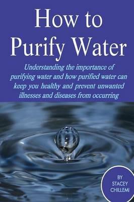 How to Purify Your Drinking Water: Understanding the Importance of Purifying Water and How Purified Water Can Keep You Healthy and Prevent Unwanted Illnesses and Diseases from Occurring - Author Stacey Chillemi - cover