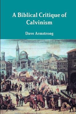 A Biblical Critique of Calvinism - Dave Armstrong - cover