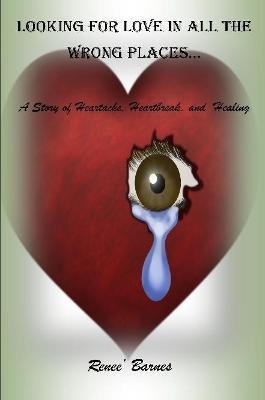 Looking For Love In All The Wrong Places...A Story of Heartache, Heartbreak, and Healing - Renee Barnes - cover