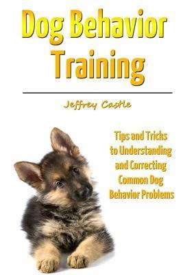 Dog Behavior Training: Tips and Tricks to Understanding and Correcting Common Dog Behavior Problems - Jeffrey Castle - cover