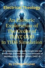 Electrical Theology: An Esoteric Exploration of The Order of THAT GOD In THIS Simulation: A Fundamental Soulful Insight into the Knowledge, Understanding And Awareness of Manifesting EVERY THING THAT IS