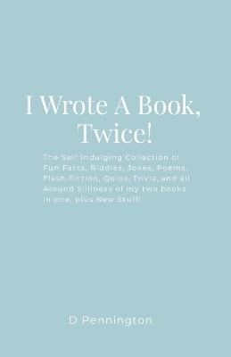 I Wrote A Book, Twice!: The Self Indulging Collection of Fun Facts, Riddles, Jokes, Poems, Flash Fiction, Quips, Trivia, and all Around Silliness of my two books in one, plus New Stuff! - D Pennington - cover