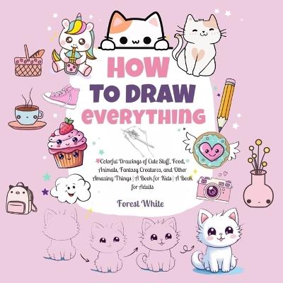 How To Draw Everything: . Colorful Drawings of Cute Stuff, Food, Animals, Fantasy Creatures, and Other Amazing Things A Book for Kids A Book for Adults - Forest White - cover