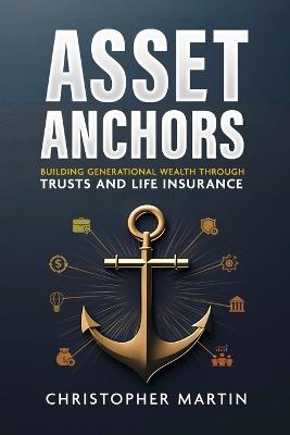 Asset Anchors: Building Generational Wealth through Trusts and Life Insurance - Christopher Martin - cover