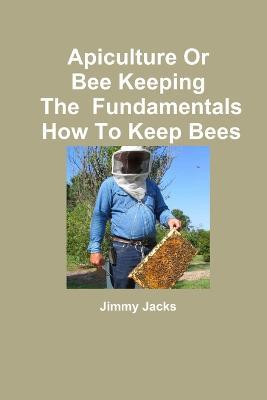 Apiculture Or Bee Keeping The Fundamentals How To Keep Bees - Jimmy Jacks - cover