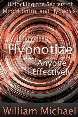 How to Hypnotize Anyone Effectively: Unlocking the Secrets of Mind Control and Hypnosis - William Michael - cover