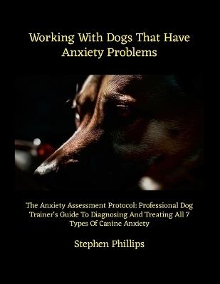 Working With Dogs That Have Anxiety Problems: The Anxiety Assessment Protocol: Professional Dog Trainer's Guide To Diagnosing And Treating All 7 Types Of Canine Anxiety - Stephen Phillips - cover