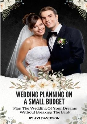 Wedding Planning On A Small Budget: Plan The Wedding Of Your Dreams Without Breaking The Bank - Avi Davidson - cover
