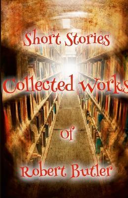 Short Stories: The Collected Works of Robert Butler - Robert Butler - cover