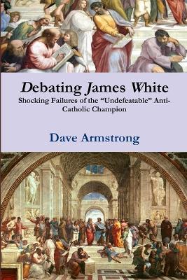 Debating James White: Shocking Failures of the "Undefeatable" Anti-Catholic Champion - Dave Armstrong - cover
