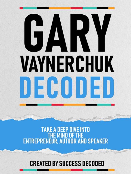 Gary Vaynerchuk Decoded - Take A Deep Dive Into The Mind Of The Entrepreneur, Author And Speaker