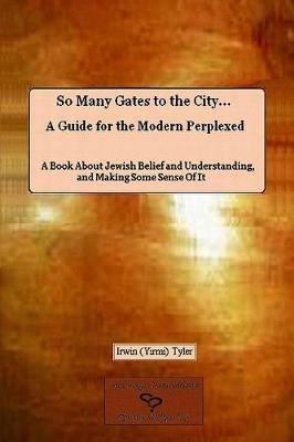 So Many Gates to the City... A Guide for the Modern Perplexed A Book About Jewish Belief and Understanding, and Making Some Sense Of It - Irwin Tyler - cover
