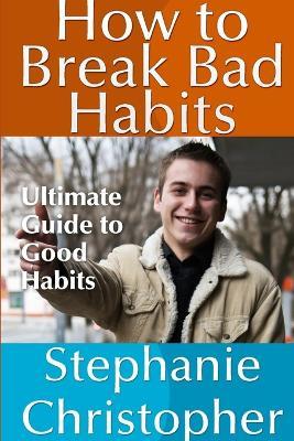How to Break Bad Habits: Ultimate Guide to Good Habits - Stephanie Christopher - cover