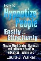 How to Hypnotize People Easily and Effectively: Master Mind Control Hypnosis and Influence Basic to Advanced Techniques - Laura J. Walker - cover
