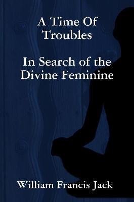 A Time of Troubles: in Search of the Divine Feminine - William Francis Jack - cover