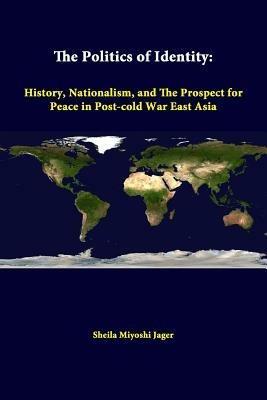The Politics of Identity: History, Nationalism, and the Prospect for Peace in Post-Cold War East Asia - Sheila Miyoshi Jager,Strategic Studies Institute - cover
