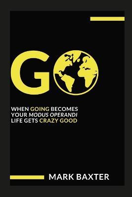 Go: When Going Becomes Your Modus Operandi, Life Gets Crazy Good! - Mark Baxter - cover