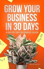 Grow Your Business In 30 Days: A Day By Day Business Guide