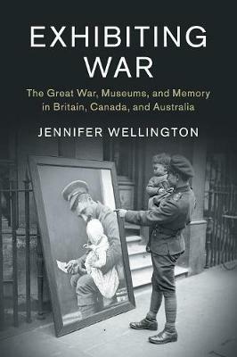 Exhibiting War: The Great War, Museums, and Memory in Britain, Canada, and Australia - Jennifer Wellington - cover